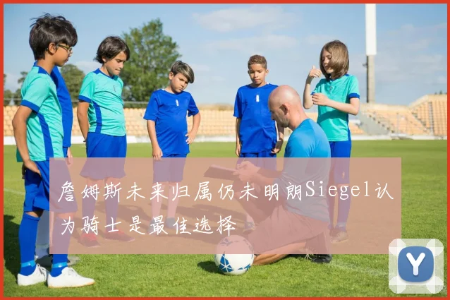 詹姆斯未来归属仍未明朗Siegel认为骑士是最佳选择