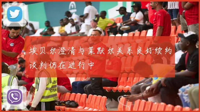 埃贝尔澄清与莱默尔关系良好续约谈判仍在进行中