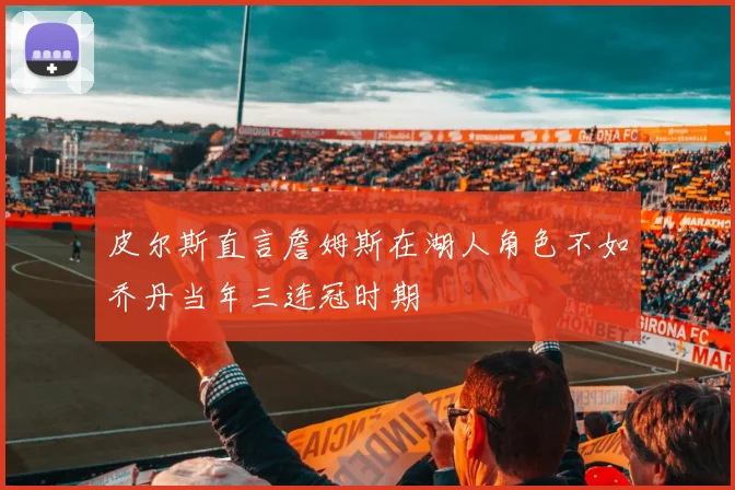 皮尔斯直言詹姆斯在湖人角色不如乔丹当年三连冠时期