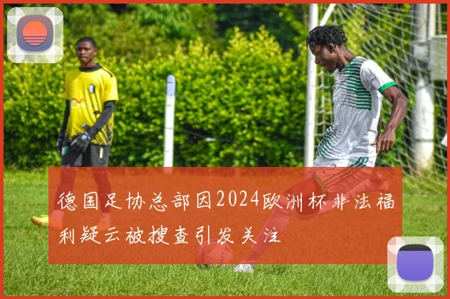 德国足协总部因2024欧洲杯非法福利疑云被搜查引发关注