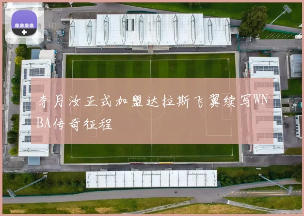 李月汝正式加盟达拉斯飞翼续写WNBA传奇征程