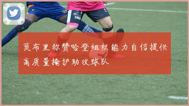 莫布里称赞哈登组织能力自信提供高质量掩护助攻球队