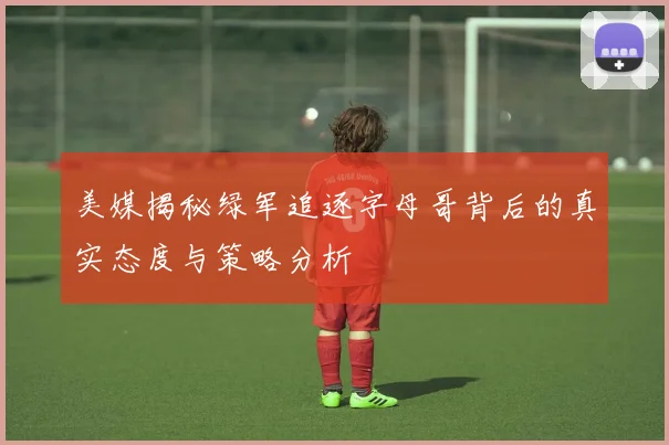 美媒揭秘绿军追逐字母哥背后的真实态度与策略分析