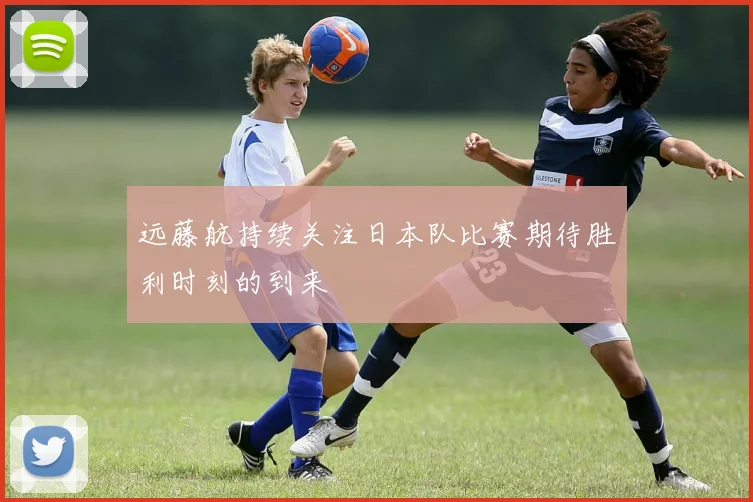 远藤航持续关注日本队比赛期待胜利时刻的到来