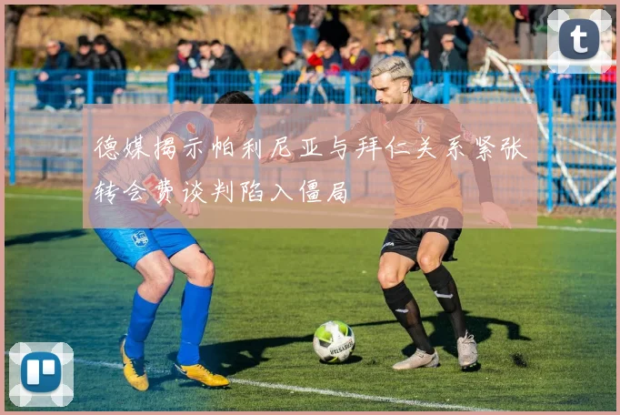 德媒揭示帕利尼亚与拜仁关系紧张转会费谈判陷入僵局