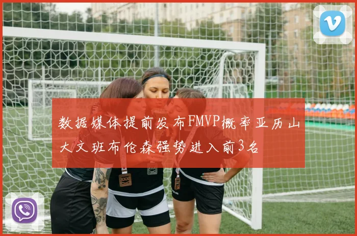数据媒体提前发布FMVP概率亚历山大文班布伦森强势进入前3名