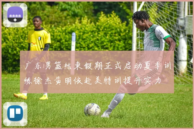 广东男篮结束假期正式启动夏季训练徐杰黄明依赴美特训提升实力