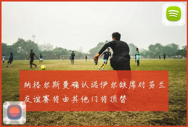 纳格尔斯曼确认诺伊尔缺席对芬兰友谊赛将由其他门将顶替