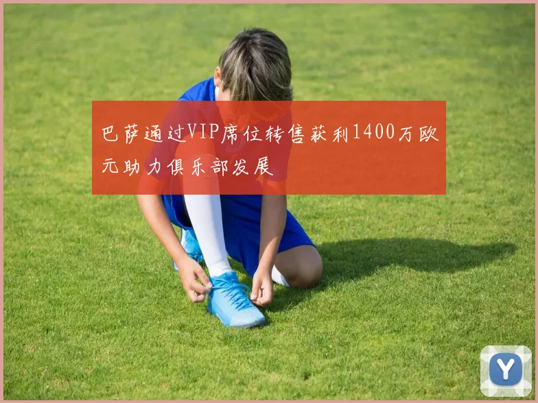 巴萨通过VIP席位转售获利1400万欧元助力俱乐部发展