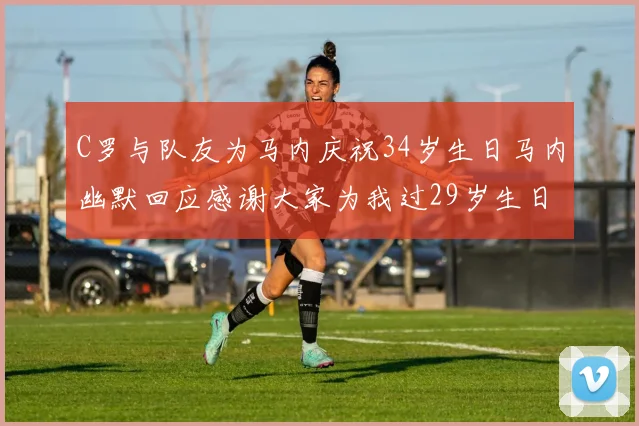 C罗与队友为马内庆祝34岁生日马内幽默回应感谢大家为我过29岁生日
