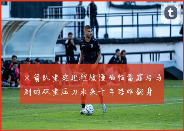 火箭队重建进程缓慢面临雷霆与马刺的双重压力未来十年恐难翻身