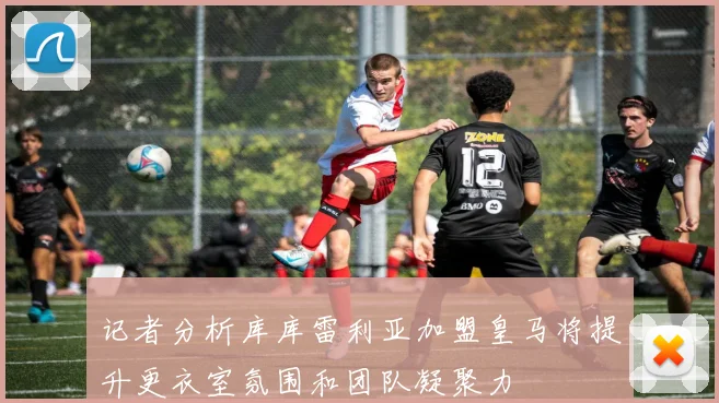 记者分析库库雷利亚加盟皇马将提升更衣室氛围和团队凝聚力