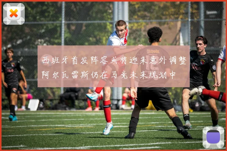 西班牙首发阵容或将迎来意外调整阿尔瓦雷斯仍在马竞未来规划中