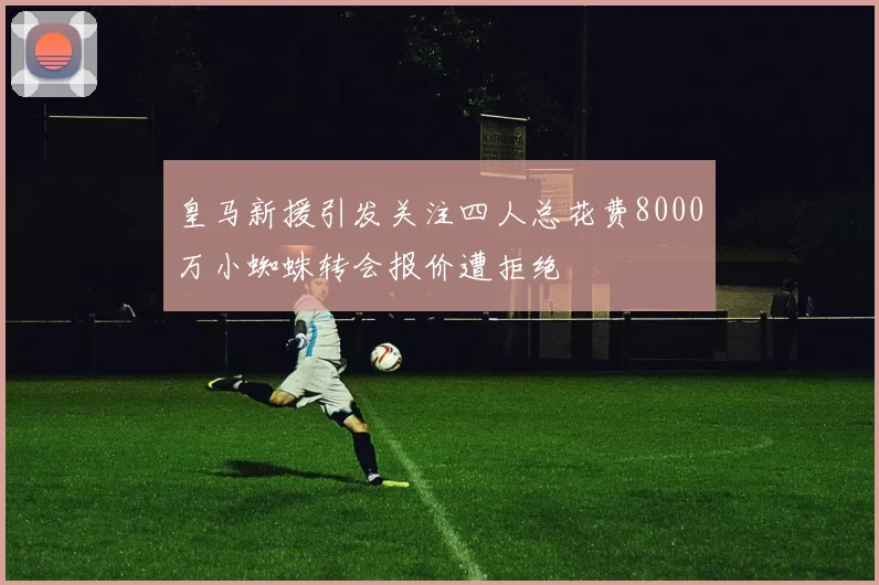 皇马新援引发关注四人总花费8000万小蜘蛛转会报价遭拒绝