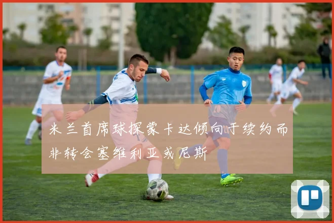 米兰首席球探蒙卡达倾向于续约而非转会塞维利亚或尼斯
