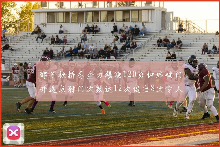 邵子钦拼尽全力踢满120分钟终破门并造点射门次数达12次偏出8次令人惋惜