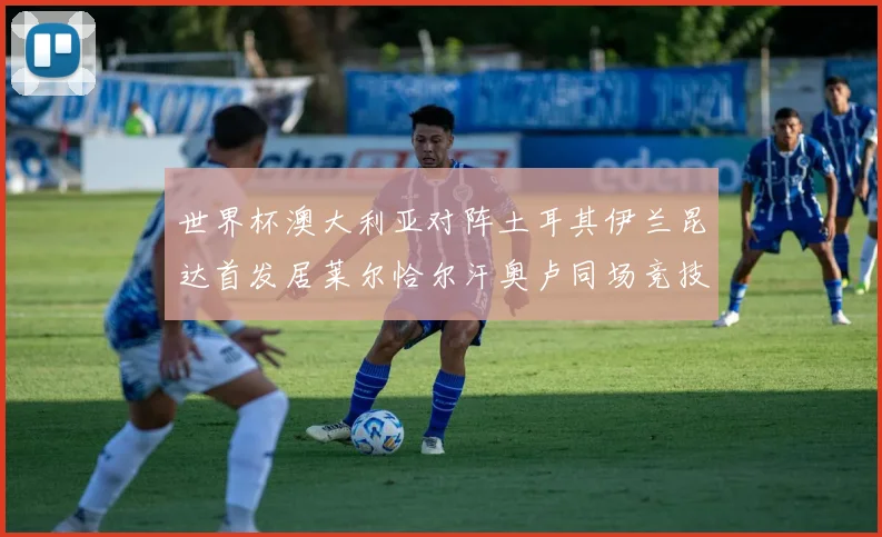 世界杯澳大利亚对阵土耳其伊兰昆达首发居莱尔恰尔汗奥卢同场竞技