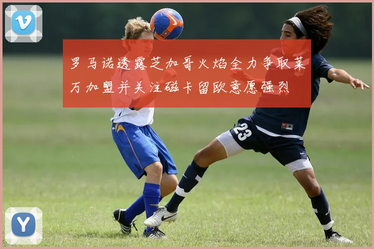 罗马诺透露芝加哥火焰全力争取莱万加盟并关注磁卡留欧意愿强烈