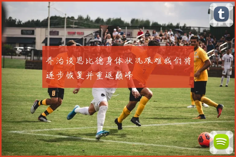 乔治谈恩比德身体状况艰难我们将逐步恢复并重返巅峰