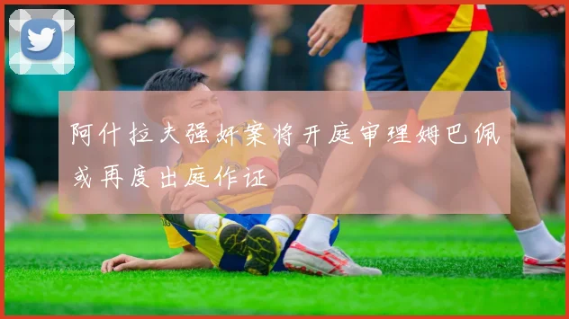 阿什拉夫强奸案将开庭审理姆巴佩或再度出庭作证