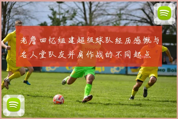 老詹回忆组建超级球队经历感慨与名人堂队友并肩作战的不同起点