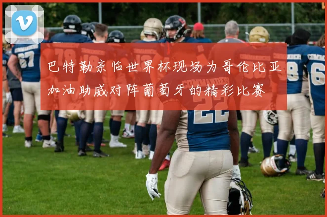 巴特勒亲临世界杯现场为哥伦比亚加油助威对阵葡萄牙的精彩比赛