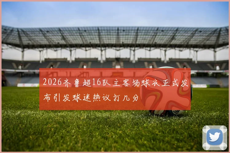 2026齐鲁超16队主客场球衣正式发布引发球迷热议打几分