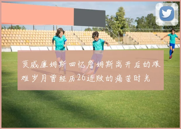 莫威廉姆斯回忆詹姆斯离开后的艰难岁月曾经历26连败的痛苦时光