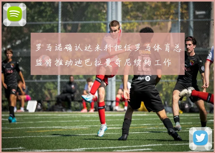罗马诺确认达米科担任罗马体育总监将推动迪巴拉曼奇尼续约工作