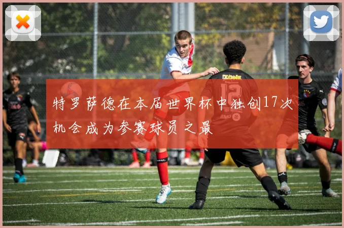 特罗萨德在本届世界杯中独创17次机会成为参赛球员之最