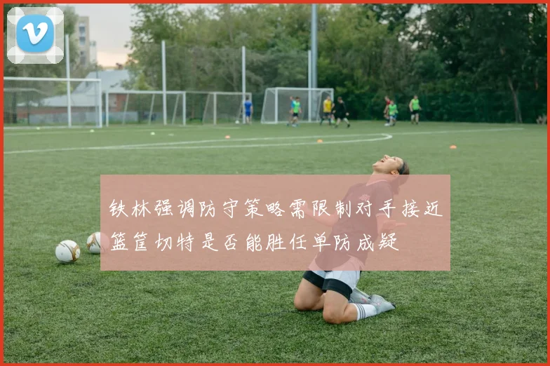 铁林强调防守策略需限制对手接近篮筐切特是否能胜任单防成疑
