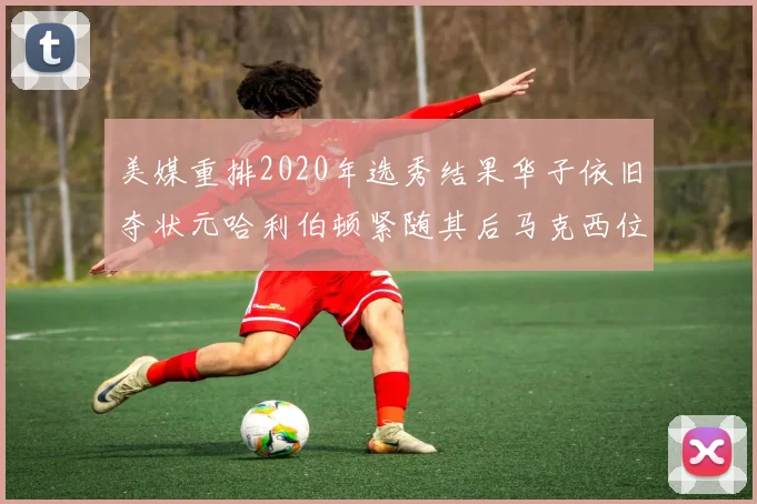 美媒重排2020年选秀结果华子依旧夺状元哈利伯顿紧随其后马克西位列探花