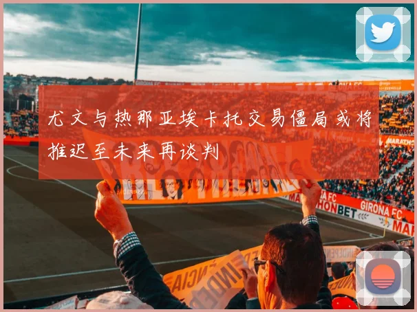 尤文与热那亚埃卡托交易僵局或将推迟至未来再谈判
